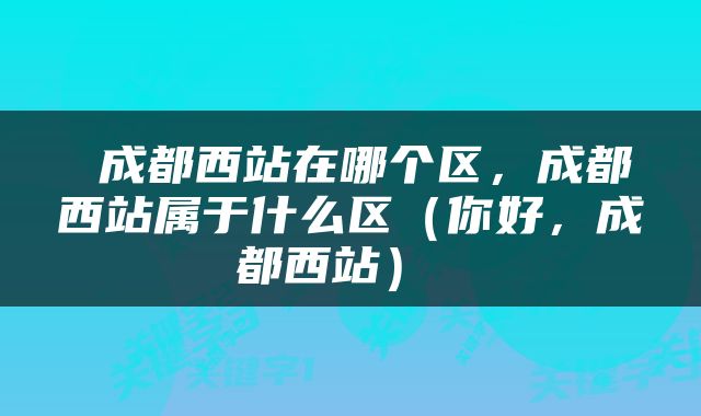  成都西站在哪个区，成都西站属于什么区（你好，成都西站） 