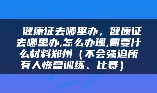  健康证去哪里办，健康证去哪里办,怎么办理,需要什么材料郑州（不会强迫所有人恢复训练、比赛） 