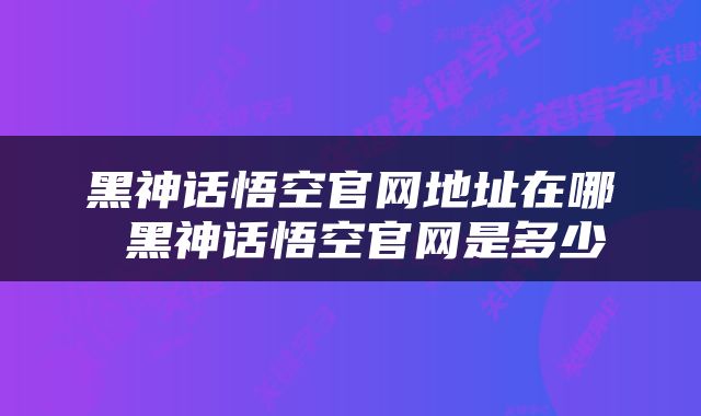 黑神话悟空官网地址在哪 黑神话悟空官网是多少