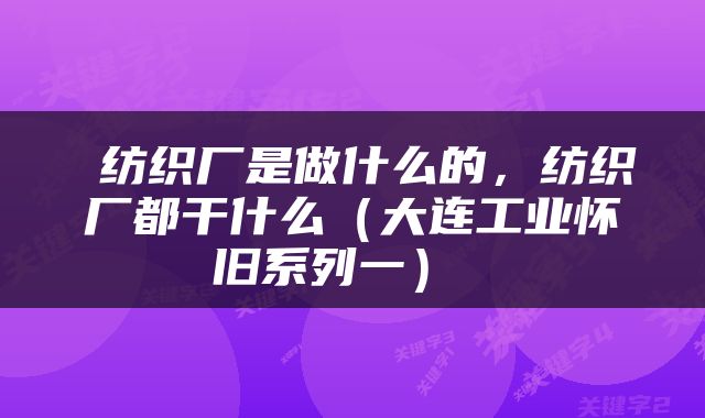  纺织厂是做什么的，纺织厂都干什么（大连工业怀旧系列一） 