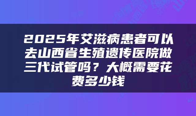 2025年艾滋病患者可以去山西省生殖遗传医院做三代试管吗？大概需要花费多少钱