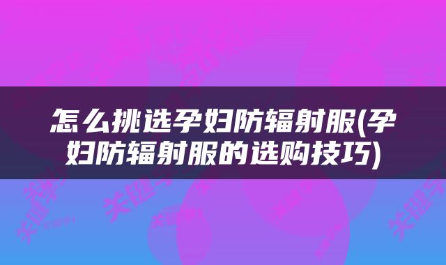 怎么挑选孕妇防辐射服(孕妇防辐射服的选购技巧)