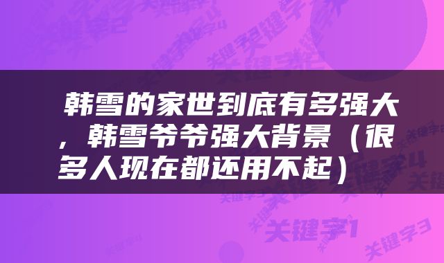  韩雪的家世到底有多强大，韩雪爷爷强大背景（很多人现在都还用不起） 