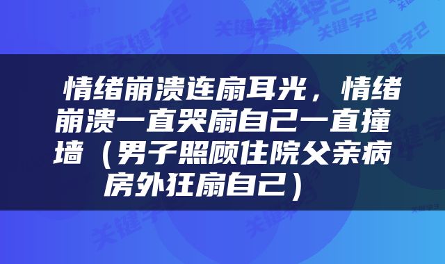  情绪崩溃连扇耳光，情绪崩溃一直哭扇自己一直撞墙（男子照顾住院父亲病房外狂扇自己） 