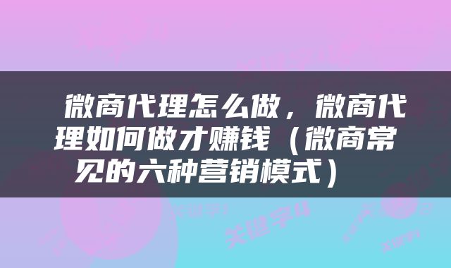  微商代理怎么做，微商代理如何做才赚钱（微商常见的六种营销模式） 
