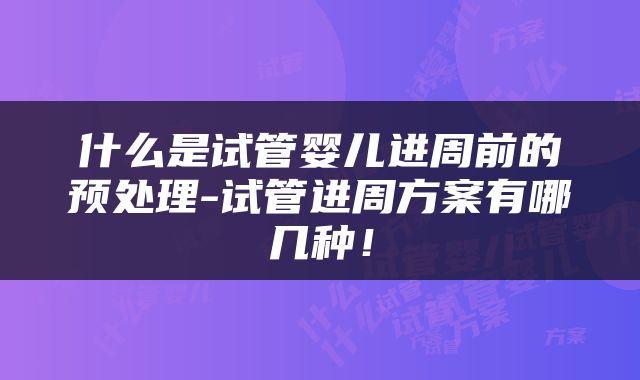 什么是试管婴儿进周前的预处理-试管进周方案有哪几种！
