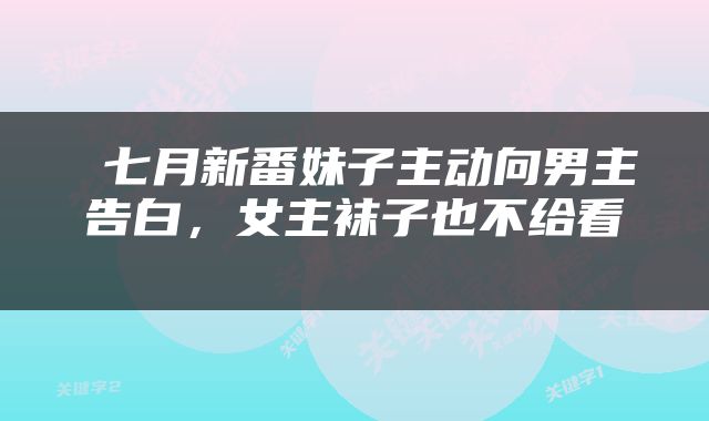  七月新番妹子主动向男主告白，女主袜子也不给看 