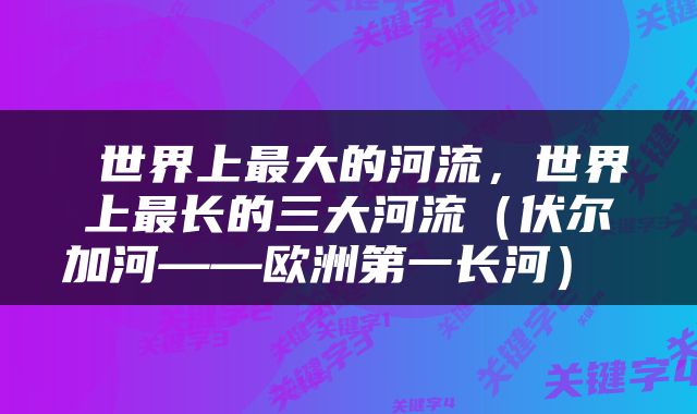  世界上最大的河流，世界上最长的三大河流（伏尔加河——欧洲第一长河） 