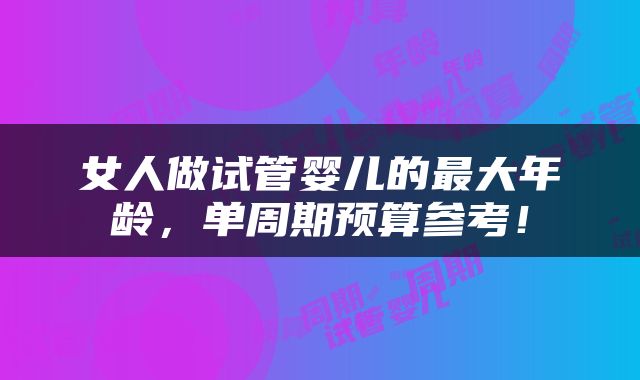女人做试管婴儿的最大年龄,单周期预算参考!