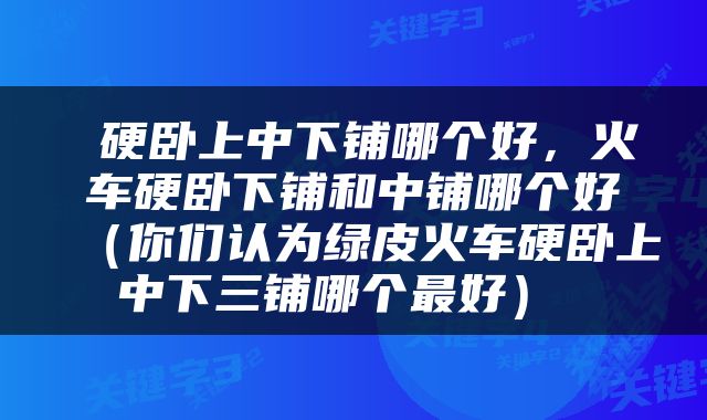  硬卧上中下铺哪个好，火车硬卧下铺和中铺哪个好（你们认为绿皮火车硬卧上中下三铺哪个最好） 