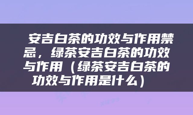  安吉白茶的功效与作用禁忌，绿茶安吉白茶的功效与作用（绿茶安吉白茶的功效与作用是什么） 