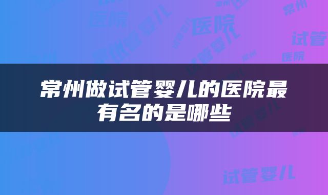 常州做试管婴儿的医院最有名的是哪些