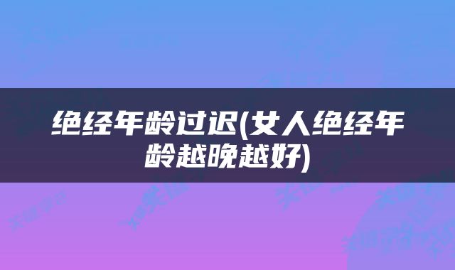 绝经年龄过迟(女人绝经年龄越晚越好)
