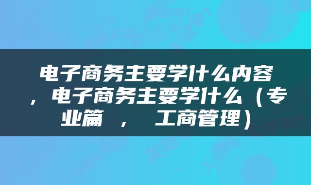 电子商务主要学什么内容，电子商务主要学什么（专业篇 ， 工商管理）