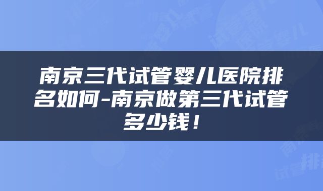 南京三代试管婴儿医院排名如何-南京做第三代试管多少钱!