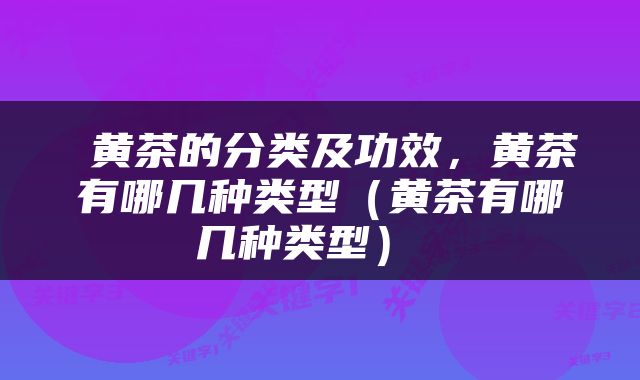  黄茶的分类及功效，黄茶有哪几种类型（黄茶有哪几种类型） 