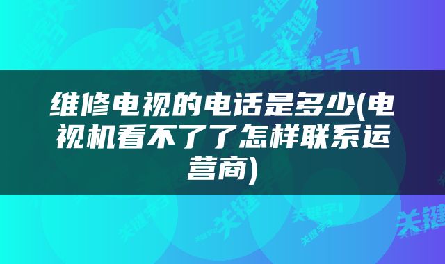 维修电视的电话是多少(电视机看不了了怎样联系运营商)