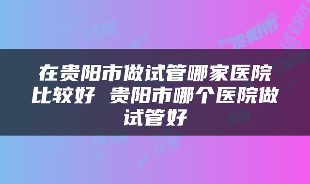 在贵阳市做试管哪家医院比较好 贵阳市哪个医院做试管好
