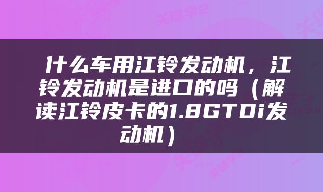  什么车用江铃发动机，江铃发动机是进口的吗（解读江铃皮卡的1.8GTDi发动机） 