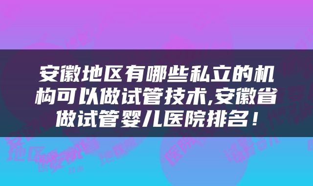 安徽地区有哪些私立的机构可以做试管技术,安徽省做试管婴儿医院排名！