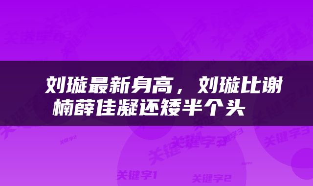  刘璇最新身高，刘璇比谢楠薛佳凝还矮半个头 