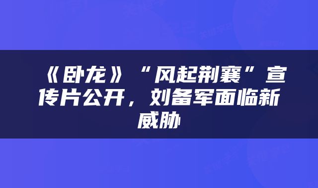 《卧龙》“风起荆襄”宣传片公开，刘备军面临新威胁