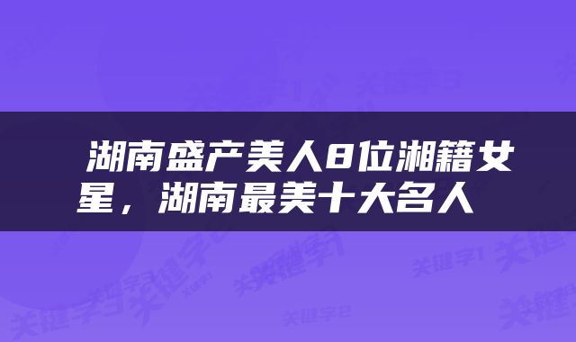 湖南盛产美人8位湘籍女星,湖南最美十大名人