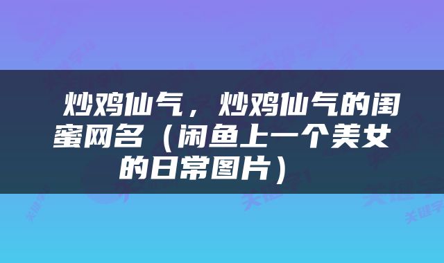  炒鸡仙气，炒鸡仙气的闺蜜网名（闲鱼上一个美女的日常图片） 