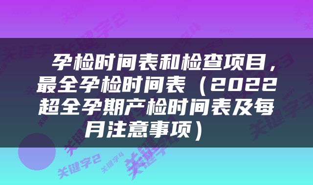  孕检时间表和检查项目，最全孕检时间表（2022超全孕期产检时间表及每月注意事项） 