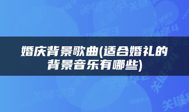 婚庆背景歌曲(适合婚礼的背景音乐有哪些)