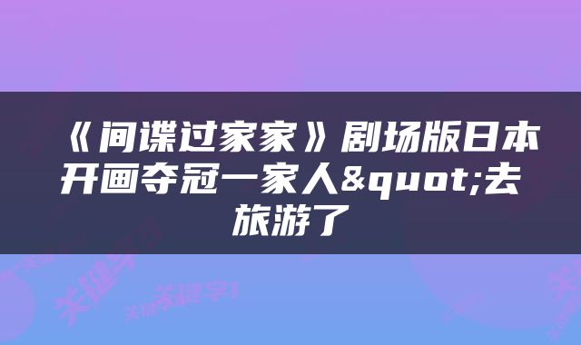 《间谍过家家》剧场版日本开画夺冠一家人"去旅游了