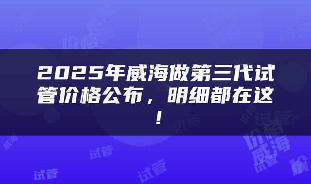 2025年威海做第三代试管价格公布,明细都在这!