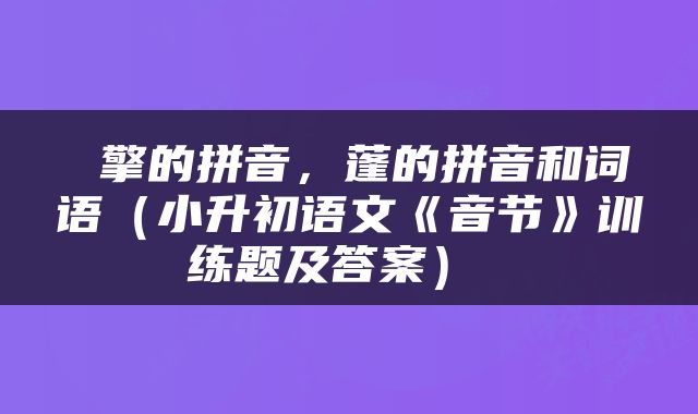  擎的拼音，蓬的拼音和词语（小升初语文《音节》训练题及答案） 
