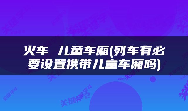 火车 儿童车厢(列车有必要设置携带儿童车厢吗)