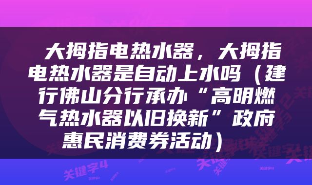  大拇指电热水器，大拇指电热水器是自动上水吗（建行佛山分行承办“高明燃气热水器以旧换新”政府惠民消费券活动） 