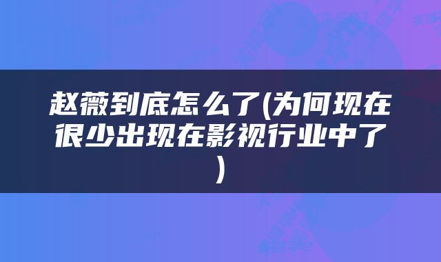 赵薇到底怎么了(为何现在很少出现在影视行业中了)