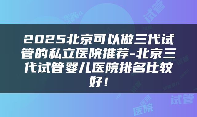 2025北京可以做三代试管的私立医院推荐-北京三代试管婴儿医院排名比较好！