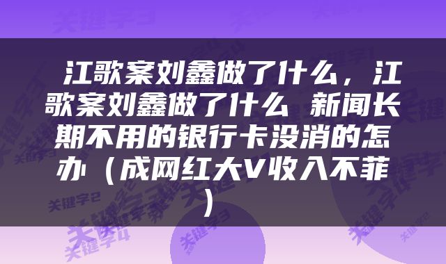  江歌案刘鑫做了什么，江歌案刘鑫做了什么 新闻长期不用的银行卡没消的怎办（成网红大V收入不菲） 