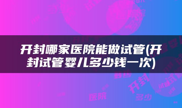 开封哪家医院能做试管(开封试管婴儿多少钱一次)