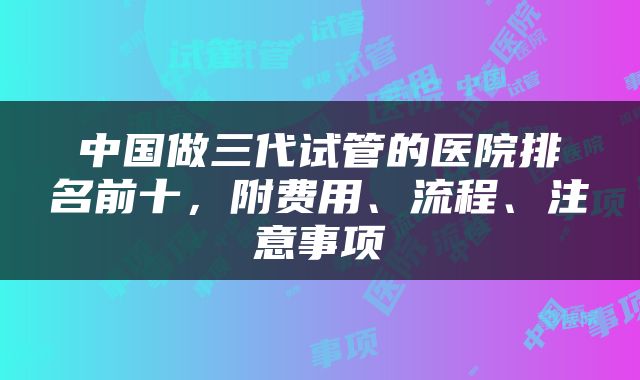 中国做三代试管的医院排名前十，附费用、流程、注意事项