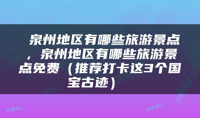  泉州地区有哪些旅游景点，泉州地区有哪些旅游景点免费（推荐打卡这3个国宝古迹） 