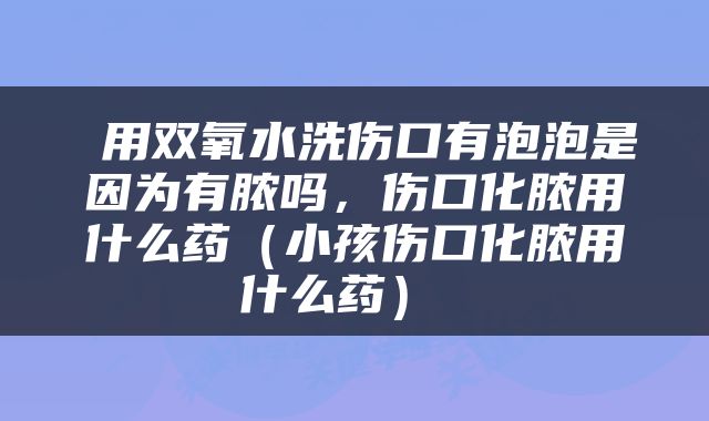  用双氧水洗伤口有泡泡是因为有脓吗，伤口化脓用什么药（小孩伤口化脓用什么药） 