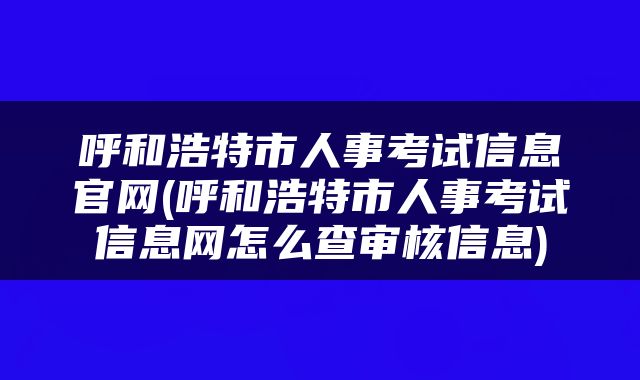 呼和浩特市人事考试信息官网(呼和浩特市人事考试信息网怎么查审核信息)