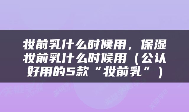 妆前乳什么时候用，保湿妆前乳什么时候用（公认好用的5款“妆前乳”）