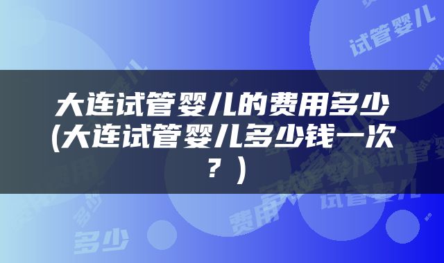 大连试管婴儿的费用多少(大连试管婴儿多少钱一次？)