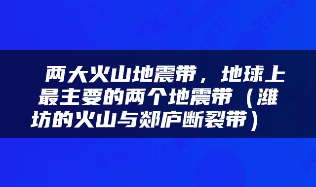  两大火山地震带，地球上最主要的两个地震带（潍坊的火山与郯庐断裂带） 