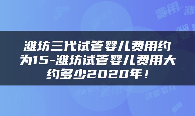 潍坊三代试管婴儿费用约为15-潍坊试管婴儿费用大约多少2020年！