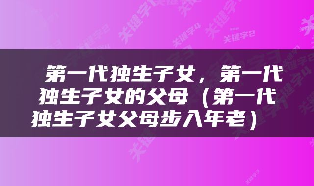  第一代独生子女，第一代独生子女的父母（第一代独生子女父母步入年老） 