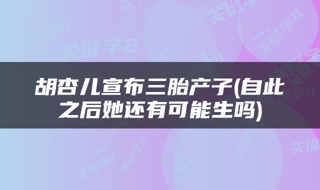 胡杏儿宣布三胎产子(自此之后她还有可能生吗)