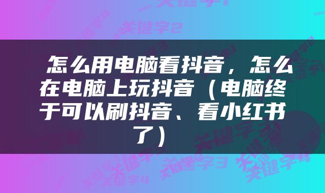  怎么用电脑看抖音，怎么在电脑上玩抖音（电脑终于可以刷抖音、看小红书了） 